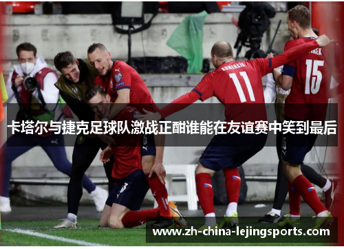 卡塔尔与捷克足球队激战正酣谁能在友谊赛中笑到最后