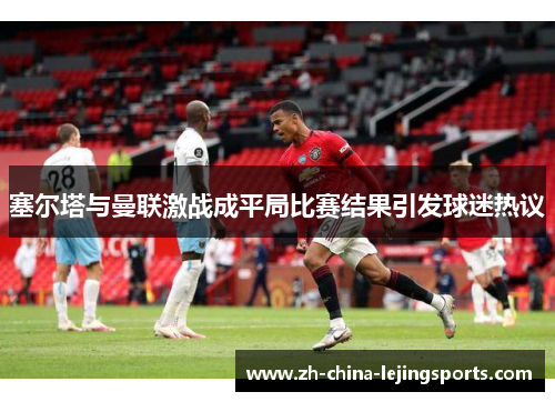 塞尔塔与曼联激战成平局比赛结果引发球迷热议