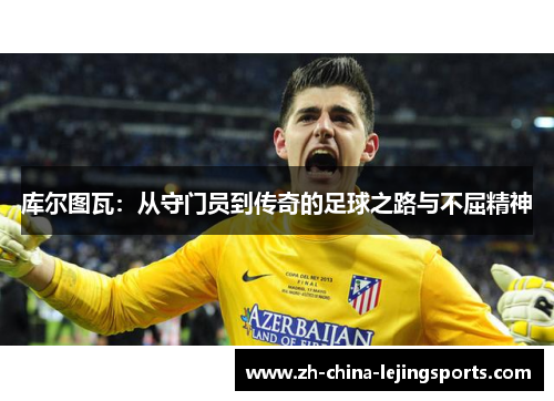 库尔图瓦：从守门员到传奇的足球之路与不屈精神