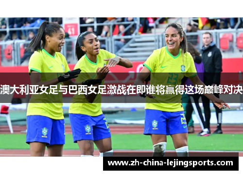 澳大利亚女足与巴西女足激战在即谁将赢得这场巅峰对决